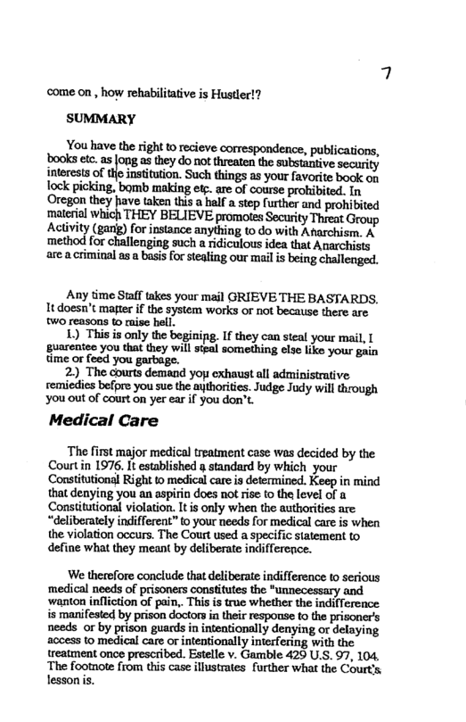 come on , how rehabilitative is Hustler!? SUMMARY  You have the right o recieve correspondence, publications, bookset. a5 fong as they do not treaten th subetantive security interests of the insitution. Such things as your favorite book on Tock picking, bomb making et are of course prohibited. In ‘Oregon they have taken this a half a step further and prohibited materil which THEY BELIEVE promotes Security Threat Group Activity (gan) for instance anything to do with Afarchism. A method for challenging such a ridiculous idea that Auarchists area criminal os a basis for stealing our mal i being challenged.  Any time Staff takes your mail GRIEVE THE BASTARDS,  It doesn’t majter if the system works or not because there are WO reasons to raise hell.  1) This is only the beginipg. If they can steal your mail, [  guarentee you that they will steal something else like your gain time or feed you  2) The courts demand yop exhaust all administrative. remiedis befpre you sue the aythorities. Judge Judy will through You out of court on yer ear f you don’t.  Medical Care  The first major medical treatment case was decided by the Courtin 1976. It established g standard by which your Consitutional Right to medical care s determined. Keep in mind that denying you an aspirin does not rise to the level of a Constitutional violation. It s only when the authorities are “deliberately indifferent” to your needs for medical care is whea the violation occurs. The Court used a specific statement to define what they meant by deliberate indifference.  ‘We therefore conclude that deliberate indifference to serious ‘medical needs of prisoners constitutes the *unnecessary and ‘wanton infliction of pain,. This is true whether the indiference s manifested by prison doctorsin their response to the prisoners needs or by prison guards in inteationally denying or delaying access to medical care or intentionally intefering with the treatment once prescribed. Estelle v. Gamble 425 U.S. 97, 104, The footnote from this case illustrates further what the Court’s lesson . 